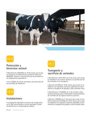 Fuente: Citagro




Protección y
bienestar animal
                                                                Transporte y
  Real Decreto 348/2000, de 10 de marzo, por el que
se incorpora al ordenamiento jurídico la Directiva
                                                                sacrificio de animales
98/58/CE, relativa a la protección de los animales en
las explotaciones ganaderas.                                      Real Decreto 1041/1997, de 27 de Junio, por el que
                                                                se establecen las normas relativas a la protección de
  Ley 11/2003, de 24 de noviembre, de protección de             los animales en el transporte.
los animales de Andalucía.
                                                                  Decreto 55/1998, de 10 de marzo, por el que se es-
                                                                tablecen los requisitos sanitarios aplicables al movi-
                                                                miento y transporte de ganado y otros animales vivos.

                                                                 Real Decreto 1716/2000, de 13 de octubre, sobre
                                                                normas sanitarias para el intercambio intracomunitario
                                                                de animales de las especies bovina y porcina.
Instalaciones                                                     Decreto 179/2003, de 17 de junio, por el que se mo-
                                                                difica el Decreto 55/1998, de 10 de marzo, por el que
 La legislación aplicable en materia de instalaciones           se establecen los requisitos sanitarios aplicables al mo-
ya ha sido mencionada en otros apartados, funda-                vimiento y transporte de ganado y otros animales vivos.
mentalmente en el apartado de ordeño.

Pág. 64 | 14 Legislación aplicable
 