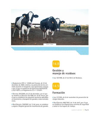 Fuente: Citagro




                                                                  Gestión y
                                                                  manejo de residuos
                                                                       Ley 10/1998, de 21 de Abril, de Residuos.

  Reglamento (CE) nº 1/2005 del Consejo, de 22 de
diciembre de 2004, relativo a la protección de los ani-
males durante el transporte y las operaciones conexas
y por el que se modifican las Directivas 64/432/CEE
y 93/119/CE y el Reglamento CE nº 1255/97.

  Decreto 287/2005, de 27 de diciembre, por el que                Formación
se modifica el Decreto 55/1998, de 10 de marzo, por
el que se establecen los requisitos sanitarios aplicables           Ley 31/1995, de 8 de noviembre de prevención de
al movimiento y transporte de ganado y otros animales             riesgos laborales.
vivos.
                                                                    Real Decreto 486/1997, de 14 de abril, por el que
  Real Decreto 728/2007, de 13 de junio, se establece             se establecen las disposiciones mínimas de seguridad
y regula el Registro general de movimientos de ganado.            y salud en los lugares de trabajo.

                                                                                                Legislación aplicable 14 | Pág. 65
 
