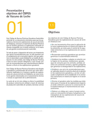 Presentación y
objetivos del CBPGS
de Vacuno de Leche




                                                                     Objetivos

Este Código de Buenas Prácticas Ganaderas Sostenibles                Los objetivos de este Código de Buenas Prácticas
pretende ser un documento orientativo para que los ga-               Ganaderas para las explotaciones de vacuno de leche
naderos y técnicos de explotaciones de vacuno de leche               en Andalucía son:
de Andalucía, conozcan un repertorio de Buenas Prácticas                  Ser una herramienta eficaz para la aplicación de
que les faciliten gestionar su explotación realizando un                la nueva reglamentación en materia de higiene de
manejo compatible con el medio ambiente, en el marco                    los alimentos, así como para el control de la segu-
de una gestión económicamente sostenible.                               ridad alimentaria en las explotaciones de vacuno
                                                                        de leche.
Se trata de poner a disposición del sector una herr
                                                  amienta
que aporte recomendaciones que, no sólo apuesten por                     Recomendar prácticas ganaderas que permitan
el cumplimiento de la normativa vigente, sino que garan-                garantizar la sostenibilidad ambiental.
ticen la idoneidad y sostenibilidad de su modelo de pro-
ducción. En este sentido, este Código de Buenas Prácticas,                Establecer las medidas a adoptar en relación con
si bien no tiene carácter obligatorio, sí que recoge una                la higiene de los piensos, instalaciones, ganado,
serie de recomendaciones que voluntariamente podrían                    agua de consumo para los animales, sanidad, así
llevarse a efecto en las explotaciones ganaderas.                       como con control de vectores y agentes patógenos
                                                                        que garanticen la bioseguridad en las explotaciones.
Este Código de Buenas Prácticas Ganaderas está dirigido                   Establecer una serie de recomendaciones para
a ganaderos y profesionales del sector que estén direc-                 ser aplicadas durante la práctica diaria de la gestión
tamente implicados en el manejo y gestión de explota-                   en las explotaciones ganaderas, y así dar un ade-
ciones de vacuno de leche de Andalucía, así como al res-                cuado cumplimiento de lo establecido en la norma-
to de agentes relacionados con el asesoramiento técnico                 tiva comunitaria en materia de higiene en el sector
e incluso la supervisión de la administración.                          primario.
La razón de ser de este código es ofrecer la posibilidad                  Orientar al ganadero sobre las medidas que debe
de producir alimentos de calidad a través de sistemas                   tomar para el manejo de las explotaciones respecto
de producción sostenibles de sanidad y bienestar animal.                al medio ambiente y procurar la conservación de
                                                                        la biodiversidad por el mantenimiento de razas
                                                                        autóctonas.
                                                                          Elaborar un código por y para el propio sector,
                                                                        como un instrumento útil para el propietario y los
                                                                        trabajadores de las explotaciones de vacuno de
                                                                        leche de Andalucía.




Pág. 06 | 01 Presentación y objetivos del CBPGS de Vacuno de Leche
 
