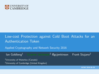 Low-cost Protection against Cold Boot Attacks for an
Authentication Token
Applied Cryptography and Network Security 2016
Ian Goldberg1 Graeme Jenkinson2 @gcjenkinson Frank Stajano2
2University of Waterloo (Canada)
2University of Cambridge (United Kingdon)
ACNS 2016-06-20
 