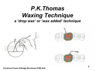 P.K.Thomas
                   Waxing Technique
           a ‘drop wax’ or ‘wax added’ technique




                                                   1
Construct Crown & Bridge Structures 510B Ver2
 