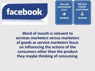 Word of mouth is relevant to 
services marketers versus marketers 
of goods as service marketers focus 
on influencing the actions of the 
consumers other than the product 
they maybe thinking of consuming. 
 