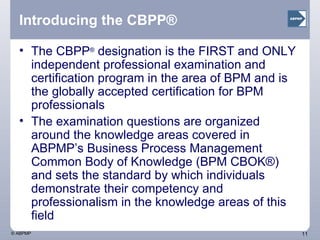 Introducing the CBPP® The CBPP ®  designation is the FIRST and ONLY independent professional examination and certification program in the area of BPM and is the globally accepted certification for BPM professionals The examination questions are organized around the knowledge areas covered in ABPMP’s Business Process Management Common Body of Knowledge (BPM CBOK®) and sets the standard by which individuals demonstrate their competency and professionalism in the knowledge areas of this field 