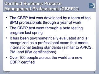 Certified Business Process Management Professional (CBPP ® ) The CBPP test was developed by a team of top BPM professionals through a year of work The CBPP test went through a beta testing program last spring It has been psychometrically evaluated and is recognized as a professional exam that meets international testing standards (similar to APICS, PMI and IIBA certifications) Over 100 people across the world are now CBPP certified 
