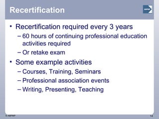 Recertification Recertification required every 3 years 60 hours of continuing professional education activities required Or retake exam Some example activities Courses, Training, Seminars Professional association events Writing, Presenting, Teaching 