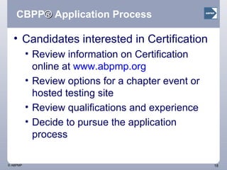 CBPP ®  Application Process Candidates interested in Certification Review information on Certification online at  www.abpmp.org   Review options for a chapter event or hosted testing site Review qualifications and experience Decide to pursue the application process 