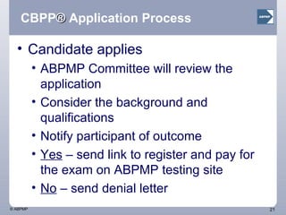 CBPP ®  Application Process Candidate applies ABPMP Committee will review the application  Consider the background and qualifications Notify participant of outcome Yes  – send link to register and pay for the exam on ABPMP testing site No  – send denial letter 