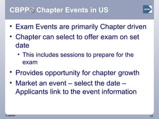 CBPP ®  Chapter Events in US Exam Events are primarily Chapter driven Chapter can select to offer exam on set date This includes sessions to prepare for the exam  Provides opportunity for chapter   growth Market an event – select the date – Applicants link to the event information 