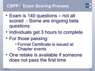 CBPP ®  Exam Scoring Process Exam is 140 questions – not all scored  - Some are ongoing beta questions Individuals get 3 hours to complete For those passing:  Formal Certificate is issued at Chapter events One retake is available if someone does not pass the first time 