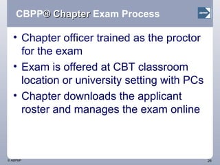 CBPP ® Chapter  Exam Process Chapter officer trained as the proctor for the exam Exam is offered at CBT classroom location or university setting with PCs Chapter downloads the applicant roster and manages the exam online  