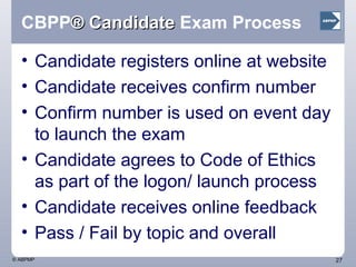 CBPP ® Candidate  Exam Process Candidate registers online at website Candidate receives confirm number Confirm number is used on event day to launch the exam Candidate agrees to Code of Ethics as part of the logon/ launch process Candidate receives online feedback Pass / Fail by topic and overall  