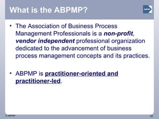 What is the ABPMP? The Association of Business Process Management Professionals is a  non-profit ,  vendor independent  professional organization dedicated to the advancement of business process management concepts and its practices.  ABPMP is  practitioner-oriented and practitioner-led .  