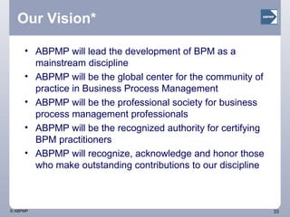 Our Vision* ABPMP will lead the development of BPM as a mainstream discipline ABPMP will be the global center for the community of practice in Business Process Management  ABPMP will be the professional society for business process management professionals ABPMP will be the recognized authority for certifying BPM practitioners ABPMP will recognize, acknowledge and honor those who make outstanding contributions to our discipline 