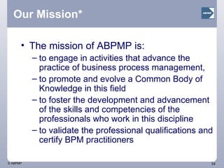 Our Mission* The mission of ABPMP is: to engage in activities that advance the practice of business process management,  to promote and evolve a Common Body of Knowledge in this field to foster the development and advancement of the skills and competencies of the professionals who work in this discipline to validate the professional qualifications and certify BPM practitioners 