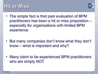 Hit or Miss The simple fact is that past evaluation of BPM practitioners has been a hit or miss proposition – especially for organizations with limited BPM experience But many companies don’t know what they don’t know – what is important and why? Many claim to be experienced BPM practitioners who are simply NOT 