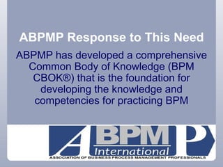 ABPMP Response to This Need ABPMP has developed a comprehensive Common Body of Knowledge (BPM CBOK®) that is the foundation for developing the knowledge and competencies for practicing BPM 