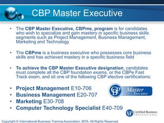 CBP Master Executive
     • The CBP Master Executive, CBPme, program is for candidates
       who wish to specialize and gain mastery in specific business skills
       segments such as Project Management, Business Management,
       Marketing and Technology

     • The CBPme is a business executive who possesses core business
       skills and has achieved mastery in a specific business field

     • To achieve the CBP Master Executive designation, candidates
       must complete all the CBP foundation exams, or the CBPe Fast
       Track exam, and sit one of the following CBP elective certifications:

     •    Project Management E10-706
     •    Business Management E20-707
     •    Marketing E30-708
     •    Computer Technology Specialist E40-709

Copyright © International Business Training Association, IBTA. All Rights Reserved.
 