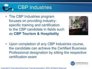 CBP Industries
     • The CBP Industries program
       focuses on providing industry-
       specific training and certification
       to the CBP candidate in fields such
       as CBP Tourism & Hospitality

     • Upon completion of any CBP Industries course,
       the candidate can achieve the Certified Business
       Professional designation by sitting the respective
       certification exam

Copyright © International Business Training Association, IBTA. All Rights Reserved.
 