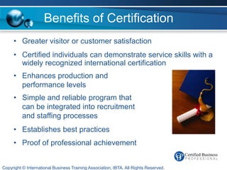 Benefits of Certification
     • Greater visitor or customer satisfaction
     • Certified individuals can demonstrate service skills with a
       widely recognized international certification
     • Enhances production and
       performance levels
     • Simple and reliable program that
       can be integrated into recruitment
       and staffing processes
     • Establishes best practices
     • Proof of professional achievement


Copyright © International Business Training Association, IBTA. All Rights Reserved.
 