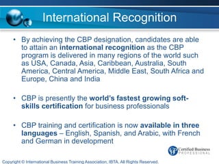 International Recognition
     • By achieving the CBP designation, candidates are able
       to attain an international recognition as the CBP
       program is delivered in many regions of the world such
       as USA, Canada, Asia, Caribbean, Australia, South
       America, Central America, Middle East, South Africa and
       Europe, China and India

     • CBP is presently the world’s fastest growing soft-
       skills certification for business professionals

     • CBP training and certification is now available in three
       languages – English, Spanish, and Arabic, with French
       and German in development

Copyright © International Business Training Association, IBTA. All Rights Reserved.
 