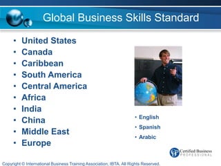 Global Business Skills Standard

     •    United States
     •    Canada
     •    Caribbean
     •    South America
     •    Central America
     •    Africa
     •    India
                                                                     • English
     •    China
                                                                     • Spanish
     •    Middle East
                                                                     • Arabic
     •    Europe

Copyright © International Business Training Association, IBTA. All Rights Reserved.
 