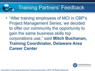 Training Partners’ Feedback
     • “After training employees of MCI in CBP’s
       Project Management Series, we decided
       to offer our community the opportunity to
       gain the same business skills top
       corporations use,” said Mitch Buchanan,
       Training Coordinator, Delaware Area
       Career Center



Copyright © International Business Training Association, IBTA. All Rights Reserved.
 