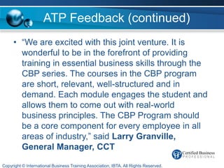ATP Feedback (continued)
     • “We are excited with this joint venture. It is
       wonderful to be in the forefront of providing
       training in essential business skills through the
       CBP series. The courses in the CBP program
       are short, relevant, well-structured and in
       demand. Each module engages the student and
       allows them to come out with real-world
       business principles. The CBP Program should
       be a core component for every employee in all
       areas of industry,” said Larry Granville,
       General Manager, CCT

Copyright © International Business Training Association, IBTA. All Rights Reserved.
 