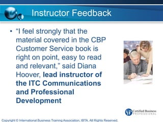 Instructor Feedback
     • “I feel strongly that the
       material covered in the CBP
       Customer Service book is
       right on point, easy to read
       and relevant,” said Diana
       Hoover, lead instructor of
       the ITC Communications
       and Professional
       Development

Copyright © International Business Training Association, IBTA. All Rights Reserved.
 