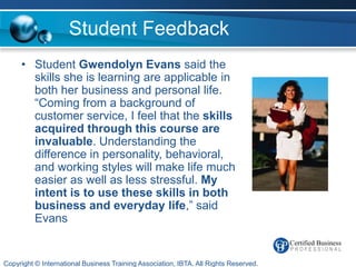 Student Feedback
     • Student Gwendolyn Evans said the
       skills she is learning are applicable in
       both her business and personal life.
       “Coming from a background of
       customer service, I feel that the skills
       acquired through this course are
       invaluable. Understanding the
       difference in personality, behavioral,
       and working styles will make life much
       easier as well as less stressful. My
       intent is to use these skills in both
       business and everyday life,” said
       Evans


Copyright © International Business Training Association, IBTA. All Rights Reserved.
 