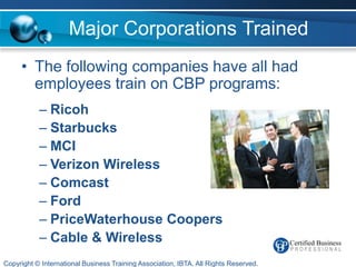 Major Corporations Trained
     • The following companies have all had
       employees train on CBP programs:
           – Ricoh
           – Starbucks
           – MCI
           – Verizon Wireless
           – Comcast
           – Ford
           – PriceWaterhouse Coopers
           – Cable & Wireless
Copyright © International Business Training Association, IBTA. All Rights Reserved.
 