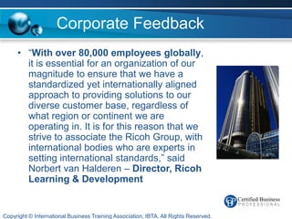 Corporate Feedback
     • “With over 80,000 employees globally,
       it is essential for an organization of our
       magnitude to ensure that we have a
       standardized yet internationally aligned
       approach to providing solutions to our
       diverse customer base, regardless of
       what region or continent we are
       operating in. It is for this reason that we
       strive to associate the Ricoh Group, with
       international bodies who are experts in
       setting international standards,” said
       Norbert van Halderen – Director, Ricoh
       Learning & Development


Copyright © International Business Training Association, IBTA. All Rights Reserved.
 