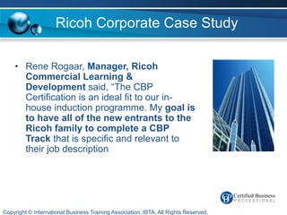 Ricoh Corporate Case Study

    • Rene Rogaar, Manager, Ricoh
      Commercial Learning &
      Development said, “The CBP
      Certification is an ideal fit to our in-
      house induction programme. My goal is
      to have all of the new entrants to the
      Ricoh family to complete a CBP
      Track that is specific and relevant to
      their job description




Copyright © International Business Training Association, IBTA. All Rights Reserved.
 