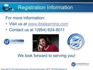 Registration Information
     For more information:
     • Visit us at www.ibtalearning.com
     • Contact us at 1(954) 624-8011




                    We look forward to serving you!


Copyright © International Business Training Association, IBTA. All Rights Reserved.
 
