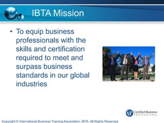 IBTA Mission
     • To equip business
       professionals with the
       skills and certification
       required to meet and
       surpass business
       standards in our global
       industries



Copyright © International Business Training Association, IBTA. All Rights Reserved.
 