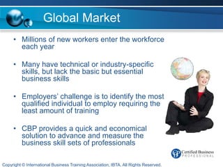 Global Market
     • Millions of new workers enter the workforce
       each year

     • Many have technical or industry-specific
       skills, but lack the basic but essential
       business skills

     • Employers’ challenge is to identify the most
       qualified individual to employ requiring the
       least amount of training

     • CBP provides a quick and economical
       solution to advance and measure the
       business skill sets of professionals

Copyright © International Business Training Association, IBTA. All Rights Reserved.
 