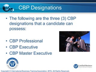 CBP Designations
     • The following are the three (3) CBP
       designations that a candidate can
       possess:

     • CBP Professional
     • CBP Executive
     • CBP Master Executive


Copyright © International Business Training Association, IBTA. All Rights Reserved.
 
