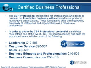 Certified Business Professional
     • The CBP Professional credential is for professionals who desire to
       possess the foundation business skills required to support and
       lead today’s organizations. These foundations skills are required by
       practically all institutions and organizations as a measure of
       competency

     • In order to attain the CBP Professional credential, candidates
       must attend one of the five (5) CBP foundation courses and pass the
       associated exam, which consist of the following:

     •    Leadership C10-506
     •    Customer Service C20-507
     •    Sales C30-508
     •    Business Etiquette and Professionalism C40-509
     •    Business Communication C50-510


Copyright © International Business Training Association, IBTA. All Rights Reserved.
 