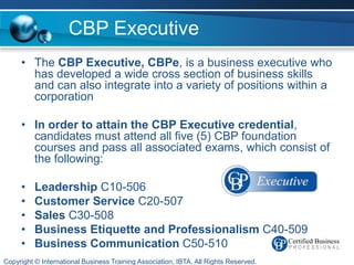 CBP Executive
     • The CBP Executive, CBPe, is a business executive who
       has developed a wide cross section of business skills
       and can also integrate into a variety of positions within a
       corporation

     • In order to attain the CBP Executive credential,
       candidates must attend all five (5) CBP foundation
       courses and pass all associated exams, which consist of
       the following:

     •    Leadership C10-506
     •    Customer Service C20-507
     •    Sales C30-508
     •    Business Etiquette and Professionalism C40-509
     •    Business Communication C50-510
Copyright © International Business Training Association, IBTA. All Rights Reserved.
 