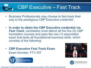 CBP Executive – Fast Track
     • Business Professionals may choose to fast-track their
       way to the prestigious CBP Executive credential

     • In order to attain the CBP Executive credential via
       Fast Track, candidates must attend all the five (5) CBP
       foundation courses and pass the one (1) associated
       exam that tests all foundational business skills, which
       consists of the following:

     • CBP Executive Fast Track Exam
       Exam Number: FT1-707



Copyright © International Business Training Association, IBTA. All Rights Reserved.
 