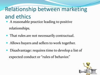 Relationship between marketing
and ethics
 A reasonable practice leading to positive
 relationships.

 That rules are not necessarily contractual.

 Allows buyers and sellers to work together.

 Disadvantage: requires time to develop a list of
 expected conduct or “rules of behavior.”



                                                     10
 