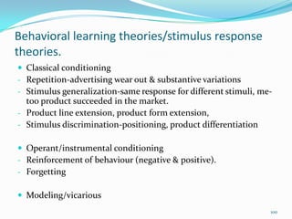 Behavioral learning theories/stimulus response
theories.
 Classical conditioning
- Repetition-advertising wear out & substantive variations
- Stimulus generalization-same response for different stimuli, me-
  too product succeeded in the market.
- Product line extension, product form extension,
- Stimulus discrimination-positioning, product differentiation

 Operant/instrumental conditioning
- Reinforcement of behaviour (negative & positive).
- Forgetting

 Modeling/vicarious
                                                                 100
 