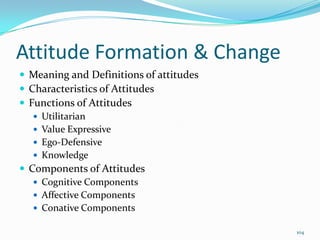 Attitude Formation & Change
 Meaning and Definitions of attitudes
 Characteristics of Attitudes
 Functions of Attitudes
    Utilitarian
    Value Expressive
    Ego-Defensive
    Knowledge
 Components of Attitudes
    Cognitive Components
    Affective Components
    Conative Components

                                         104
 