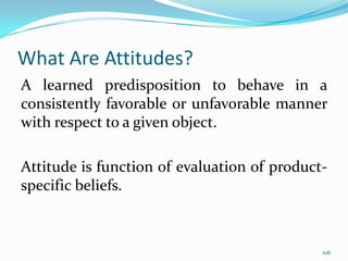 What Are Attitudes?
A learned predisposition to behave in a
consistently favorable or unfavorable manner
with respect to a given object.

Attitude is function of evaluation of product-
specific beliefs.



                                             106
 