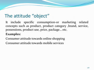 The attitude “object”
It include specific consumption-or marketing related
concepts such as product, product category ,brand, service,
possessions, product use, price, package… etc.
Examples:
Consumer attitude towards online shopping
Consumer attitude towards mobile services




                                                          108
 