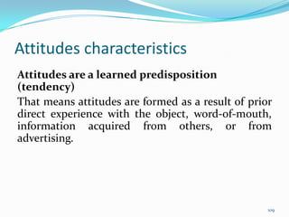 Attitudes characteristics
Attitudes are a learned predisposition
(tendency)
That means attitudes are formed as a result of prior
direct experience with the object, word-of-mouth,
information acquired from others, or from
advertising.




                                                   109
 