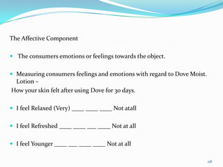 The Affective Component

 The consumers emotions or feelings towards the object.


 Measuring consumers feelings and emotions with regard to Dove Moist.
 Lotion –
How your skin felt after using Dove for 30 days.

 I feel Relaxed (Very) ____ ____ ____ Not atall


 I feel Refreshed ____ ____ ___ ____ Not at all


 I feel Younger ____ ___ ____ ____ Not at all

                                                                         118
 