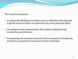 The Conative component

 It is about the likelihood or tendency that an individual will undertake
  a specific action or behave in a particular way to the particular object.

 According to some interpretations, the conative component may
  include the actual behavior.

 In marketing and consumer research conative component is frequently
  treated as an expression of consumers intent to purchase




                                                                              119
 