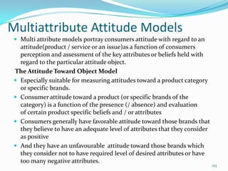 Multiattribute Attitude Models
  Multi attribute models portray consumers attitude with regard to an
   attitude(product / service or an issue)as a function of consumers
   perception and assessment of the key attributes or beliefs held with
   regard to the particular attitude object.
 The Attitude Toward Object Model
  Especially suitable for measuring attitudes toward a product category
   or specific brands.
  Consumer attitude toward a product (or specific brands of the
   category) is a function of the presence (/ absence) and evaluation
   of certain product specific beliefs and / or attributes
  Consumers generally have favorable attitude toward those brands that
   they believe to have an adequate level of attributes that they consider
   as positive
  And they have an unfavourable attitude toward those brands which
   they consider not to have required level of desired attributes or have
   too many negative attributes.
                                                                             123
 