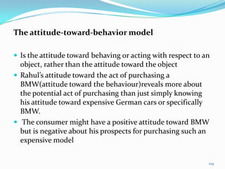 The attitude-toward-behavior model

 Is the attitude toward behaving or acting with respect to an
  object, rather than the attitude toward the object
 Rahul’s attitude toward the act of purchasing a
  BMW(attitude toward the behaviour)reveals more about
  the potential act of purchasing than just simply knowing
  his attitude toward expensive German cars or specifically
  BMW.
 The consumer might have a positive attitude toward BMW
  but is negative about his prospects for purchasing such an
  expensive model

                                                             124
 