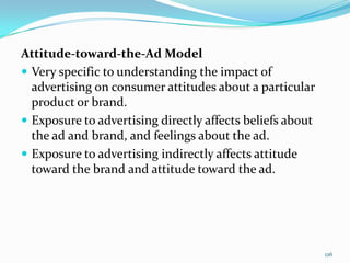 Attitude-toward-the-Ad Model
 Very specific to understanding the impact of
  advertising on consumer attitudes about a particular
  product or brand.
 Exposure to advertising directly affects beliefs about
  the ad and brand, and feelings about the ad.
 Exposure to advertising indirectly affects attitude
  toward the brand and attitude toward the ad.




                                                           126
 